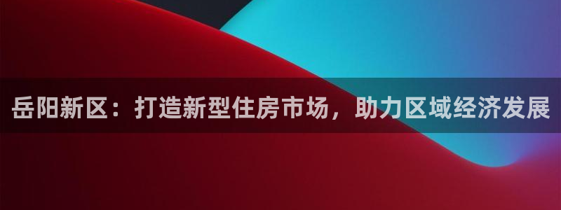 三宇和记官网：岳阳新区：打造新型住房市场，助力区域经济发展