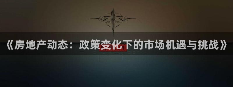 和记黄埔上海官网：《房地产动态：政策变化下的市场机遇与挑战》
