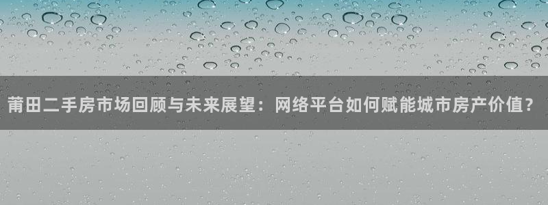 香港和记黄埔官网：莆田二手房市场回顾与未来展望：网络平台如何